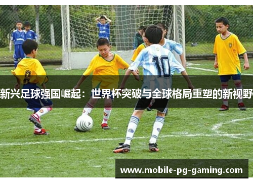 新兴足球强国崛起：世界杯突破与全球格局重塑的新视野