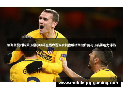 格列兹曼对阵莱比锡欧联杯全场表现深度复盘解析关键作用与比赛影响力评估 格列兹曼对阵莱比锡欧联杯全场表现深度复盘解析关键作用与比赛影响力评估